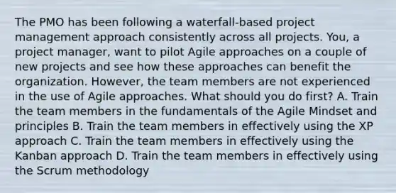 The PMO has been following a waterfall-based project management approach consistently across all projects. You, a project manager, want to pilot Agile approaches on a couple of new projects and see how these approaches can benefit the organization. However, the team members are not experienced in the use of Agile approaches. What should you do first? A. Train the team members in the fundamentals of the Agile Mindset and principles B. Train the team members in effectively using the XP approach C. Train the team members in effectively using the Kanban approach D. Train the team members in effectively using the Scrum methodology