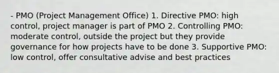 - PMO (Project Management Office) 1. Directive PMO: high control, project manager is part of PMO 2. Controlling PMO: moderate control, outside the project but they provide governance for how projects have to be done 3. Supportive PMO: low control, offer consultative advise and best practices