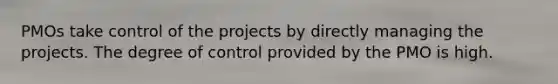 PMOs take control of the projects by directly managing the projects. The degree of control provided by the PMO is high.