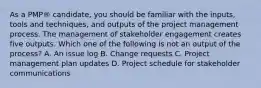 As a PMP® candidate, you should be familiar with the inputs, tools and techniques, and outputs of the project management process. The management of stakeholder engagement creates five outputs. Which one of the following is not an output of the process? A. An issue log B. Change requests C. Project management plan updates D. Project schedule for stakeholder communications