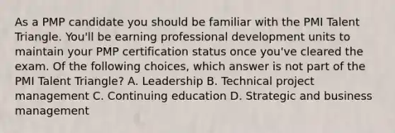 As a PMP candidate you should be familiar with the PMI Talent Triangle. You'll be earning professional development units to maintain your PMP certification status once you've cleared the exam. Of the following choices, which answer is not part of the PMI Talent Triangle? A. Leadership B. Technical project management C. Continuing education D. Strategic and business management