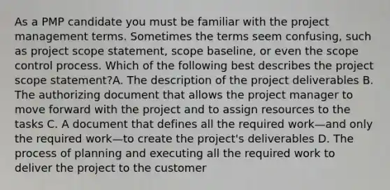 As a PMP candidate you must be familiar with the project management terms. Sometimes the terms seem confusing, such as project scope statement, scope baseline, or even the scope control process. Which of the following best describes the project scope statement?A. The description of the project deliverables B. The authorizing document that allows the project manager to move forward with the project and to assign resources to the tasks C. A document that defines all the required work—and only the required work—to create the project's deliverables D. The process of planning and executing all the required work to deliver the project to the customer