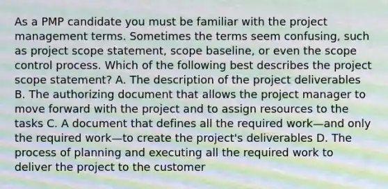 As a PMP candidate you must be familiar with the project management terms. Sometimes the terms seem confusing, such as project scope statement, scope baseline, or even the scope control process. Which of the following best describes the project scope statement? A. The description of the project deliverables B. The authorizing document that allows the project manager to move forward with the project and to assign resources to the tasks C. A document that defines all the required work—and only the required work—to create the project's deliverables D. The process of planning and executing all the required work to deliver the project to the customer