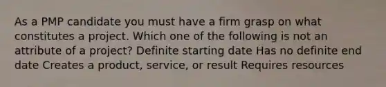 As a PMP candidate you must have a firm grasp on what constitutes a project. Which one of the following is not an attribute of a project? Definite starting date Has no definite end date Creates a product, service, or result Requires resources