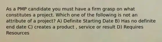 As a PMP candidate you must have a firm grasp on what constitutes a project. Which one of the following is not an attribute of a project? A) Definite Starting Date B) Has no definite end date C) creates a product , service or result D) Requires Resources