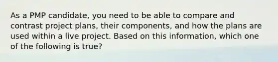 As a PMP candidate, you need to be able to compare and contrast project plans, their components, and how the plans are used within a live project. Based on this information, which one of the following is true?