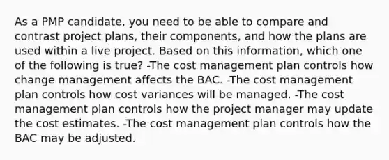 As a PMP candidate, you need to be able to compare and contrast project plans, their components, and how the plans are used within a live project. Based on this information, which one of the following is true? -The cost management plan controls how change management affects the BAC. -The cost management plan controls how cost variances will be managed. -The cost management plan controls how the project manager may update the cost estimates. -The cost management plan controls how the BAC may be adjusted.