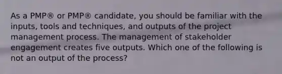 As a PMP® or PMP® candidate, you should be familiar with the inputs, tools and techniques, and outputs of the project management process. The management of stakeholder engagement creates five outputs. Which one of the following is not an output of the process?