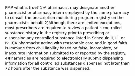 PMP what is true? 1)A pharmacist may designate another pharmacist or pharmacy intern employed by the same pharmacy to consult the prescription monitoring program registry on the pharmacist's behalf. 2)Although there are limited exceptions, most prescribers are required to review a patient's controlled substance history in the registry prior to prescribing or dispensing any controlled substance listed in Schedule II, III, or IV. 3)A pharmacist acting with reasonable care and in good faith is immune from civil liability based on false, incomplete, or inaccurate information submitted to or reported by the registry. 4)Pharmacies are required to electronically submit dispensing information for all controlled substances dispensed not later than 72 hours after the substance was dispensed.