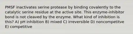 PMSF inactivates serine protease by binding covalently to the catalytic serine residue at the active site. This enzyme-inhibitor bond is not cleaved by the enzyme. What kind of inhibition is this? A) pH inhibition B) mixed C) irreversible D) noncompetitve E) competitive