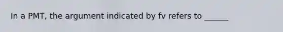 In a PMT, the argument indicated by fv refers to ______