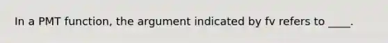 In a PMT function, the argument indicated by fv refers to ____.