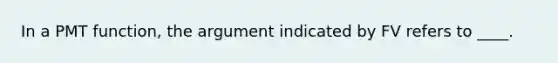 In a PMT function, the argument indicated by FV refers to ____.