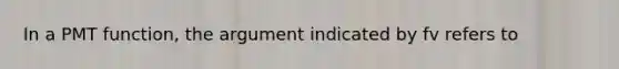 In a PMT function, the argument indicated by fv refers to