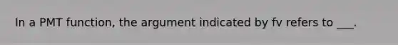 In a PMT function, the argument indicated by fv refers to ___.