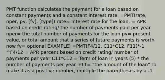 PMT function calculates the payment for a loan based on constant payments and a constant interest rate. =PMT(rate, nper, pv, [fv], [type]) rate= interest rate for the loan. = APR based on credit rating/ the number of payments paid per year nper= the total number of payments for the loan pv= present value, or total amount that a series of future payments is worth now fv= optional EXAMPLE) =PMT(F4/12, C11*C12, F11)*-1 ^F4/12 = APR percent based on credit rating/ number of payments per year C11*C12 = Term of loan in years (5) * the number of payments per year. F11= "the amount of the loan" To make it as a positive number, multiple the parentheses by a -1