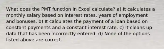 What does the PMT function in Excel calculate? a) It calculates a monthly salary based on interest rates, years of employment and bonuses. b) It calculates the payment of a loan based on constant payments and a constant interest rate. c) It cleans up data that has been incorrectly entered. d) None of the options listed above are correct.