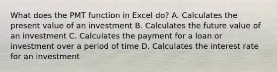 What does the PMT function in Excel do? A. Calculates the present value of an investment B. Calculates the future value of an investment C. Calculates the payment for a loan or investment over a period of time D. Calculates the interest rate for an investment