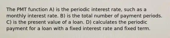 The PMT function A) is the periodic interest rate, such as a monthly interest rate. B) is the total number of payment periods. C) is the present value of a loan. D) calculates the periodic payment for a loan with a fixed interest rate and fixed term.