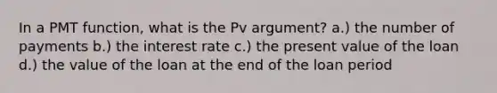 In a PMT function, what is the Pv argument? a.) the number of payments b.) the interest rate c.) the present value of the loan d.) the value of the loan at the end of the loan period