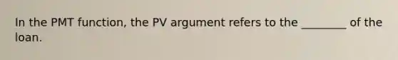 In the PMT function, the PV argument refers to the ________ of the loan.