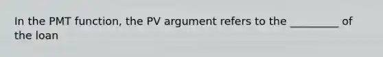 In the PMT function, the PV argument refers to the _________ of the loan