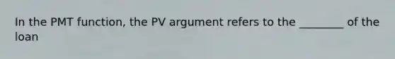 In the PMT function, the PV argument refers to the ________ of the loan