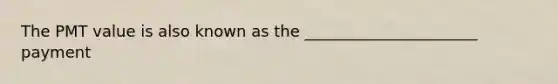 The PMT value is also known as the ______________________ payment