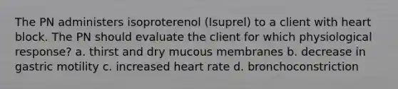 The PN administers isoproterenol (Isuprel) to a client with heart block. The PN should evaluate the client for which physiological response? a. thirst and dry mucous membranes b. decrease in gastric motility c. increased heart rate d. bronchoconstriction