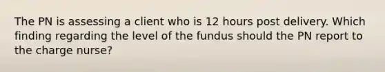 The PN is assessing a client who is 12 hours post delivery. Which finding regarding the level of the fundus should the PN report to the charge nurse?