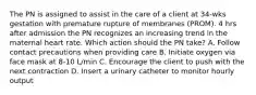 The PN is assigned to assist in the care of a client at 34-wks gestation with premature rupture of membranes (PROM). 4 hrs after admission the PN recognizes an increasing trend in the maternal heart rate. Which action should the PN take? A. Follow contact precautions when providing care B. Initiate oxygen via face mask at 8-10 L/min C. Encourage the client to push with the next contraction D. Insert a urinary catheter to monitor hourly output