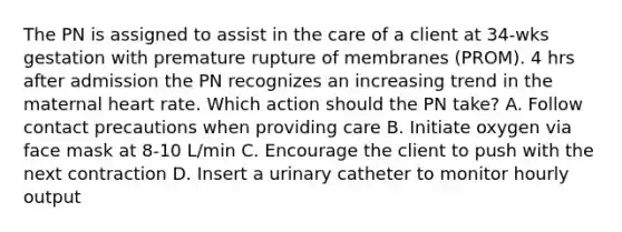 The PN is assigned to assist in the care of a client at 34-wks gestation with premature rupture of membranes (PROM). 4 hrs after admission the PN recognizes an increasing trend in the maternal heart rate. Which action should the PN take? A. Follow contact precautions when providing care B. Initiate oxygen via face mask at 8-10 L/min C. Encourage the client to push with the next contraction D. Insert a urinary catheter to monitor hourly output