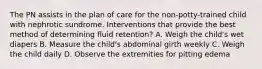 The PN assists in the plan of care for the non-potty-trained child with nephrotic sundrome. Interventions that provide the best method of determining fluid retention? A. Weigh the child's wet diapers B. Measure the child's abdominal girth weekly C. Weigh the child daily D. Observe the extremities for pitting edema