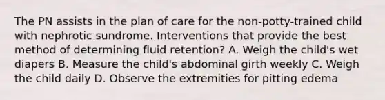 The PN assists in the plan of care for the non-potty-trained child with nephrotic sundrome. Interventions that provide the best method of determining fluid retention? A. Weigh the child's wet diapers B. Measure the child's abdominal girth weekly C. Weigh the child daily D. Observe the extremities for pitting edema