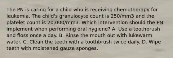 The PN is caring for a child who is receiving chemotherapy for leukemia. The child's granulocyte count is 250/mm3 and the platelet count is 20,000/mm3. Which intervention should the PN implement when performing oral hygiene? A. Use a toothbrush and floss once a day. B. Rinse the mouth out with lukewarm water. C. Clean the teeth with a toothbrush twice daily. D. Wipe teeth with moistened gauze sponges.