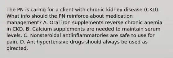 The PN is caring for a client with chronic kidney disease (CKD). What info should the PN reinforce about medication management? A. Oral iron supplements reverse chronic anemia in CKD. B. Calcium supplements are needed to maintain serum levels. C. Nonsteroidal antiinflammatories are safe to use for pain. D. Antihypertensive drugs should always be used as directed.