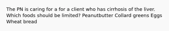 The PN is caring for a for a client who has cirrhosis of the liver. Which foods should be limited? Peanutbutter Collard greens Eggs Wheat bread