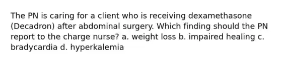 The PN is caring for a client who is receiving dexamethasone (Decadron) after abdominal surgery. Which finding should the PN report to the charge nurse? a. weight loss b. impaired healing c. bradycardia d. hyperkalemia