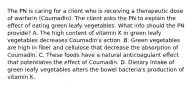 The PN is caring for a client who is receiving a therapeutic dose of warfarin (Coumadin). The client asks the PN to explain the effect of eating green leafy vegetables. What info should the PN provide? A. The high content of vitamin K in green leafy vegetables decreases Coumadin's action. B. Green vegetables are high in fiber and cellulose that decrease the absorption of Coumadin. C. These foods have a natural anticoagulant effect that potentiates the effect of Coumadin. D. Dietary intake of green leafy vegetables alters the bowel bacteria's production of vitamin K.