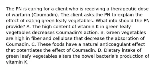 The PN is caring for a client who is receiving a therapeutic dose of warfarin (Coumadin). The client asks the PN to explain the effect of eating green leafy vegetables. What info should the PN provide? A. The high content of vitamin K in green leafy vegetables decreases Coumadin's action. B. Green vegetables are high in fiber and cellulose that decrease the absorption of Coumadin. C. These foods have a natural anticoagulant effect that potentiates the effect of Coumadin. D. Dietary intake of green leafy vegetables alters the bowel bacteria's production of vitamin K.