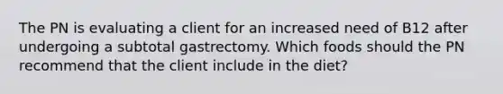 The PN is evaluating a client for an increased need of B12 after undergoing a subtotal gastrectomy. Which foods should the PN recommend that the client include in the diet?