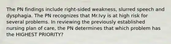 The PN findings include right-sided weakness, slurred speech and dysphagia. The PN recognizes that Mr.Ivy is at high risk for several problems. In reviewing the previously established nursing plan of care, the PN determines that which problem has the HIGHEST PRIORITY?