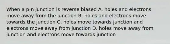 When a p-n junction is reverse biased A. holes and electrons move away from the junction B. holes and electrons move towards the junction C. holes move towards junction and electrons move away from junction D. holes move away from junction and electrons move towards junction