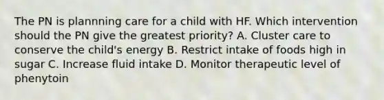 The PN is plannning care for a child with HF. Which intervention should the PN give the greatest priority? A. Cluster care to conserve the child's energy B. Restrict intake of foods high in sugar C. Increase fluid intake D. Monitor therapeutic level of phenytoin