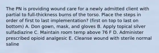 The PN is providing wound care for a newly admitted client with partial to full-thickness burns of the torso. Place the steps in order of first to last implementation? (first on top to last on bottom) A. Don gown, mask, and gloves B. Apply topical silver sulfadiazine C. Maintain room temp above 76 F D. Administer prescribed opioid analgesic E. Cleanse wound with sterile normal saline