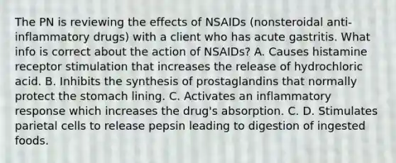 The PN is reviewing the effects of NSAIDs (nonsteroidal anti-inflammatory drugs) with a client who has acute gastritis. What info is correct about the action of NSAIDs? A. Causes histamine receptor stimulation that increases the release of hydrochloric acid. B. Inhibits the synthesis of prostaglandins that normally protect the stomach lining. C. Activates an inflammatory response which increases the drug's absorption. C. D. Stimulates parietal cells to release pepsin leading to digestion of ingested foods.