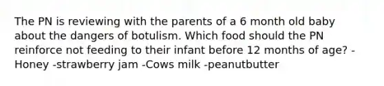 The PN is reviewing with the parents of a 6 month old baby about the dangers of botulism. Which food should the PN reinforce not feeding to their infant before 12 months of age? -Honey -strawberry jam -Cows milk -peanutbutter