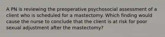 A PN is reviewing the preoperative psychosocial assessment of a client who is scheduled for a mastectomy. Which finding would cause the nurse to conclude that the client is at risk for poor sexual adjustment after the mastectomy?