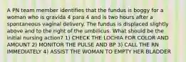 A PN team member identifies that the fundus is boggy for a woman who is gravida 4 para 4 and is two hours after a spontaneous vaginal delivery. The fundus is displaced slightly above and to the right of the umbilicus. What should be the initial nursing action? 1) CHECK THE LOCHIA FOR COLOR AND AMOUNT 2) MONITOR THE PULSE AND BP 3) CALL THE RN IMMEDIATELY 4) ASSIST THE WOMAN TO EMPTY HER BLADDER