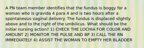 A PN team member identifies that the fundus is boggy for a woman who is gravida 4 para 4 and is two hours after a spontaneous vaginal delivery. The fundus is displaced slightly above and to the right of the umbilicus. What should be the initial nursing action? 1) CHECK THE LOCHIA FOR COLOR AND AMOUNT 2) MONITOR THE PULSE AND BP 3) CALL THE RN IMMEDIATELY 4) ASSIST THE WOMAN TO EMPTY HER BLADDER